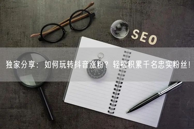 独家分享：如何玩转抖音涨粉？轻松积累千名忠实粉丝！