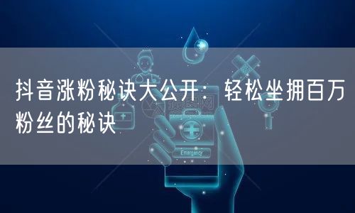 抖音涨粉秘诀大公开：轻松坐拥百万粉丝的秘