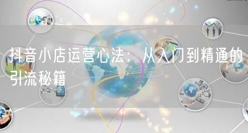 抖音小店运营心法：从入门到精通的引流秘籍