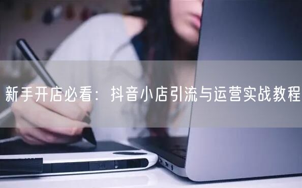 新手开店必看：抖音小店引流与运营实战教程