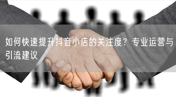如何快速提升抖音小店的关注度？专业运营与