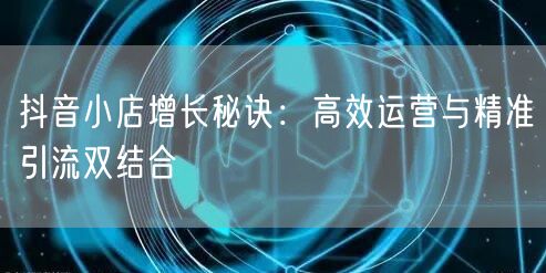 抖音小店增长秘诀：高效运营与精准引流双结合