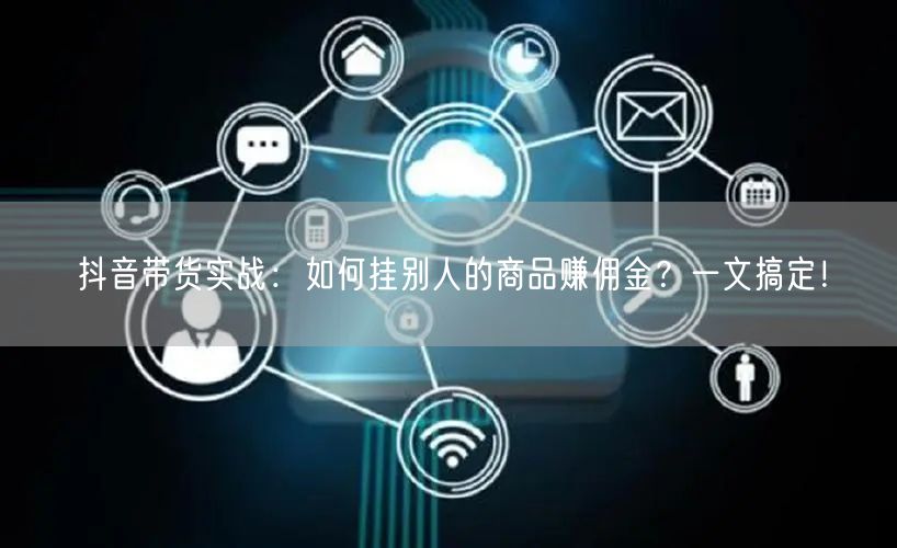 抖音带货实战：如何挂别人的商品赚佣金？一文搞定！
