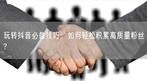 玩转抖音必备技巧：如何轻松积累高质量粉丝