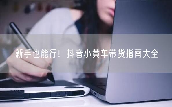 新手也能行！抖音小黄车带货指南大全