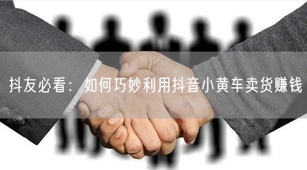 抖友必看：如何巧妙利用抖音小黄车卖货赚钱