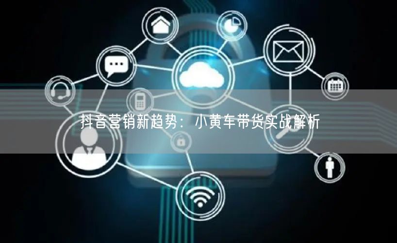 抖音营销新趋势：小黄车带货实战解析