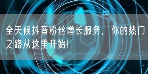 全天候抖音粉丝增长服务，你的热门之路从这里开始!