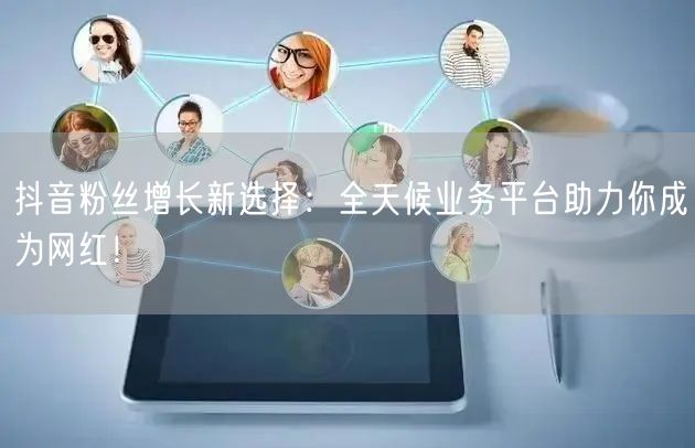 抖音粉丝增长新选择：全天候业务平台助力你成为网红！