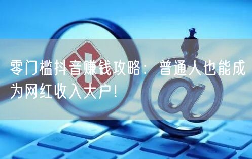 零门槛抖音赚钱攻略：普通人也能成为网红收入大户！
