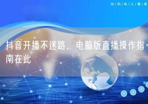 抖音开播不迷路，电脑版直播操作指南在此