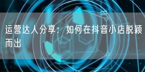 运营达人分享：如何在抖音小店脱颖而出