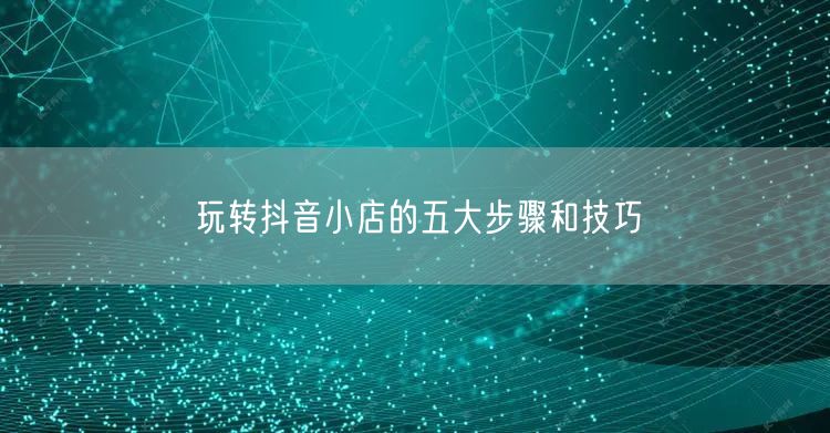 玩转抖音小店的五大步骤和技巧