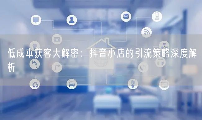 低成本获客大解密：抖音小店的引流策略深度解析