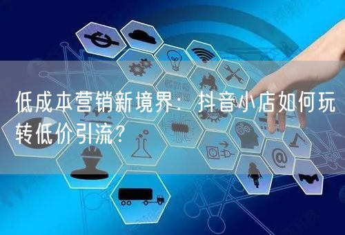 低成本营销新境界：抖音小店如何玩转低价引流？