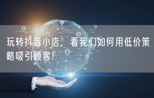 玩转抖音小店，看我们如何用低价策略吸引顾客！