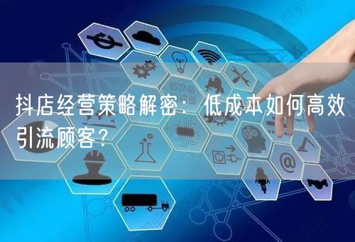 抖店经营策略解密：低成本如何高效引流顾客？