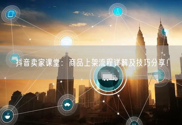抖音卖家课堂：商品上架流程详解及技巧分享！