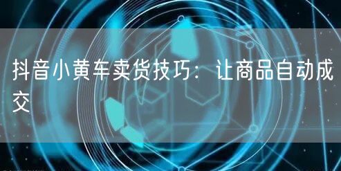 抖音小黄车卖货技巧：让商品自动成交