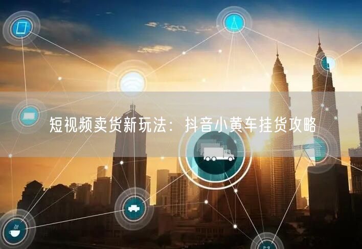 短视频卖货新玩法：抖音小黄车挂货攻略