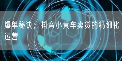 爆单秘诀：抖音小黄车卖货的精细化运营