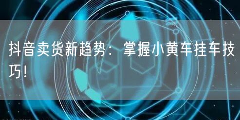 抖音卖货新趋势：掌握小黄车挂车技巧！