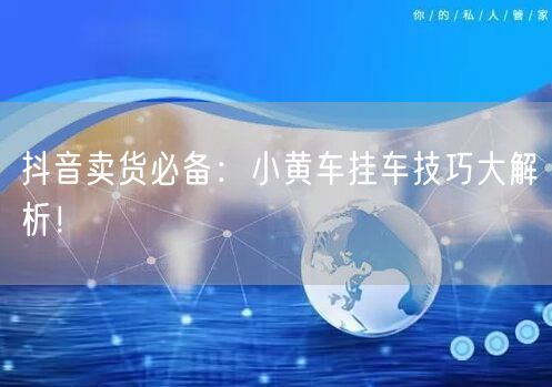 抖音卖货必备：小黄车挂车技巧大解析！