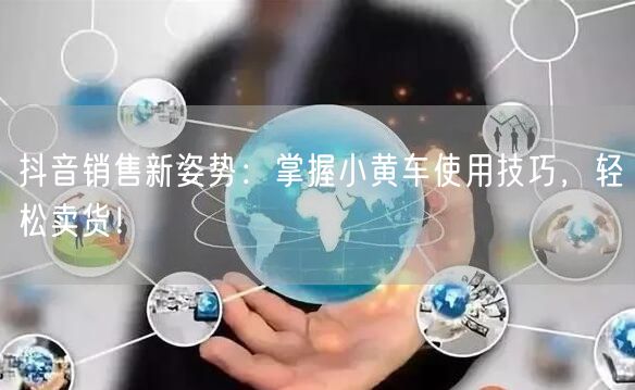 抖音销售新姿势：掌握小黄车使用技巧，轻松卖货！