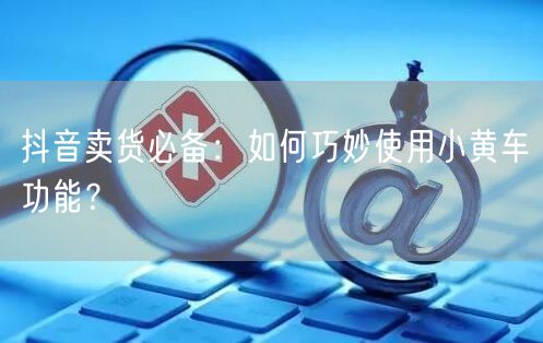 抖音卖货必备：如何巧妙使用小黄车功能？