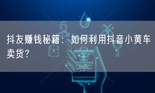 抖友赚钱秘籍：如何利用抖音小黄车卖货？