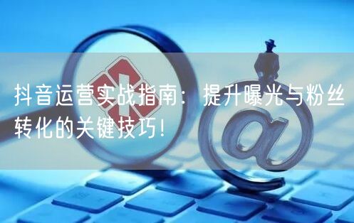 抖音运营实战指南：提升曝光与粉丝转化的关键技巧！