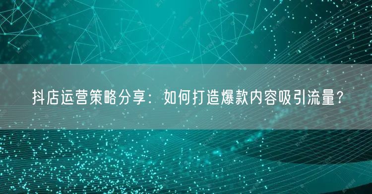 抖店运营策略分享：如何打造爆款内容吸引流量？