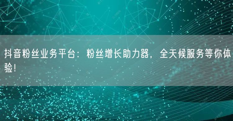 抖音粉丝业务平台：粉丝增长助力器，全天候服务等你体验！