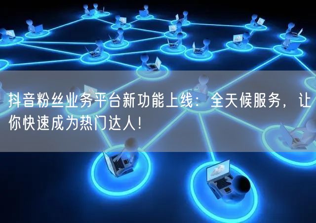 抖音粉丝业务平台新功能上线：全天候服务，让你快速成为热门达人