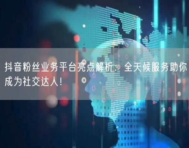 抖音粉丝业务平台亮点解析：全天候服务助你成为社交达人！