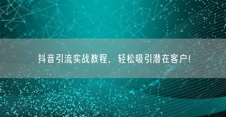 抖音引流实战教程，轻松吸引潜在客户！