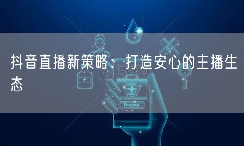 抖音直播新策略：打造安心的主播生态