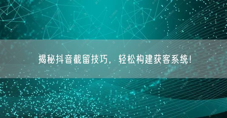 揭秘抖音截留技巧，轻松构建获客系统！