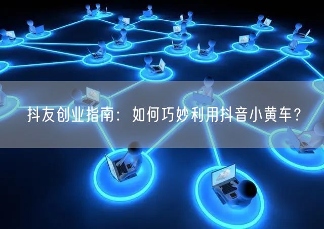 抖友创业指南：如何巧妙利用抖音小黄车？