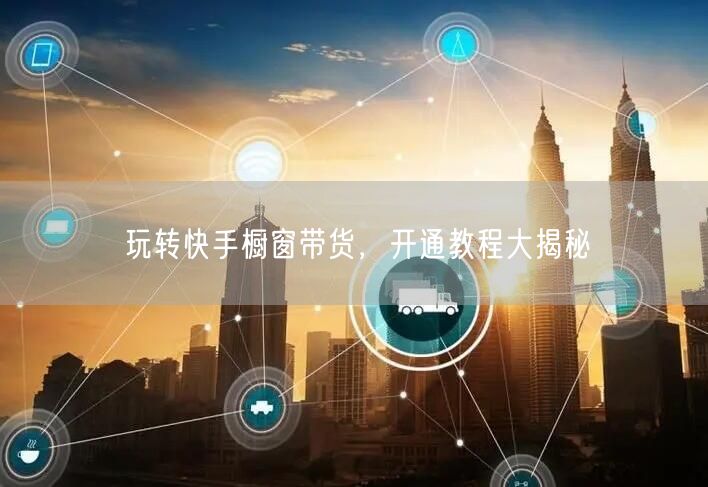 玩转快手橱窗带货，开通教程大揭秘