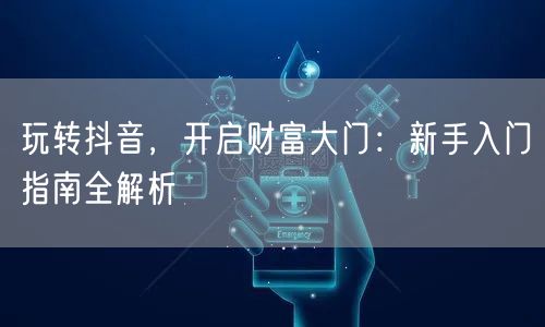 玩转抖音，开启财富大门：新手入门指南全解析