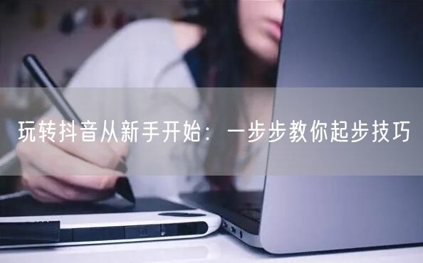玩转抖音从新手开始：一步步教你起步技巧