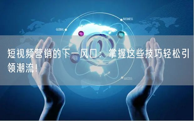 短视频营销的下一风口：掌握这些技巧轻松引领潮流！
