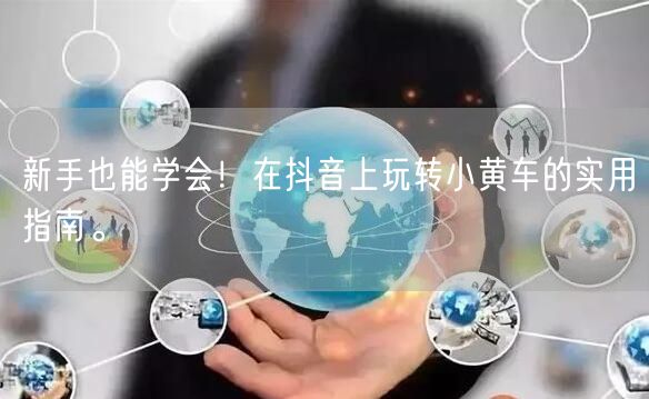 新手也能学会！在抖音上玩转小黄车的实用指南。