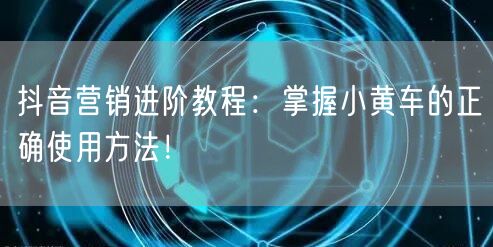 抖音营销进阶教程：掌握小黄车的正确使用方法！