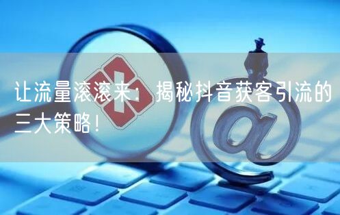 让流量滚滚来：揭秘抖音获客引流的三大策略！
