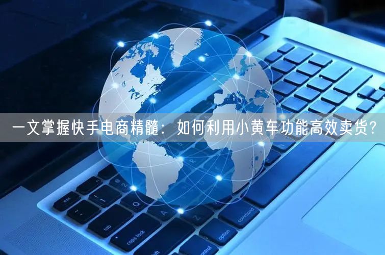一文掌握快手电商精髓：如何利用小黄车功能高效卖货？