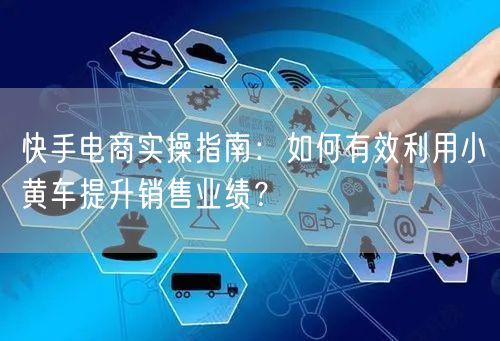 快手电商实操指南：如何有效利用小黄车提升销售业绩？