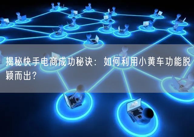 揭秘快手电商成功秘诀：如何利用小黄车功能脱颖而出？