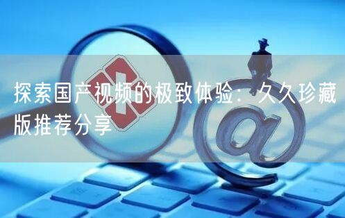 探索国产视频的极致体验：久久珍藏版推荐分享